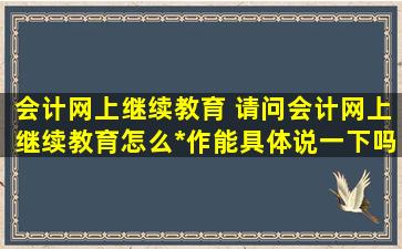 会计网上继续教育 请问会计网上继续教育怎么操作能具体说一下吗谢谢